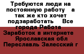 Требуются люди на постоянную работу,  а так же кто хочет подзаработать! - Все города Работа » Заработок в интернете   . Ярославская обл.,Переславль-Залесский г.